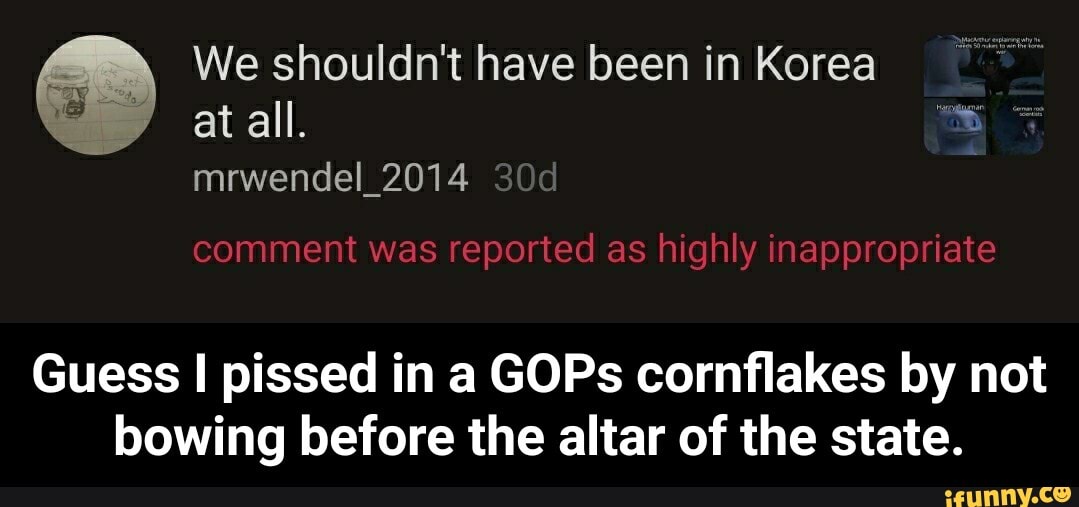 We shouldn't have been in Korea
Guess I pissed in a GOPs cornflakes by not
bowing before the altar of the state. - Guess I pissed in a GOPs cornflakes by not bowing before the altar of the state.