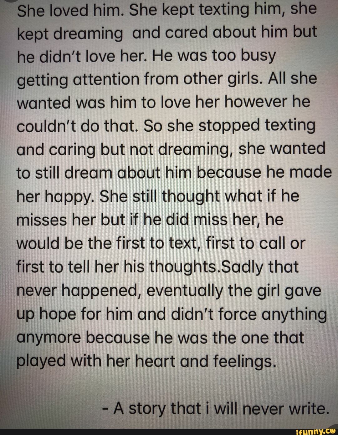 loved him. She kept texting him, she
ept dreaming and cared about him
but
he didn't love her. He was too busy
getting attention from other girls. All she
wanted was him to love her however he
couldn't do that. So she stopped texting
and caring but not dreaming, she wanted
to still dream about him because he made
her happy. She still thought what if he
misses her but if he did miss her, he
would be the first to text, first to call or
first to tell her his thoughts.Sadly that
never happened, eventually the girl gave
up hope for him and didn't force anything
anymore because he was the one that