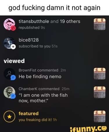 god god king damn it not again e titansbutthole published and 19 others
king damn it not again
published
bice8128
subscribed to you viewed
BrownFist commented
He be finding nemo
By chan
"lam one with the fish
now, mother."
featured you freaking did it