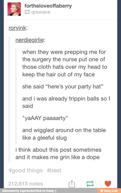 fortheloveoffaberry
roryink:
when they were prepping me for
the surgery the nurse put one of
those cloth hats over my head to
keep the hair out of my face
she said "here's your party hat"
and i was already trippin balls so I
said
and wiggled around on the table
like a gleeful slug
i think about this post sometimes
and it makes me grin like a dope