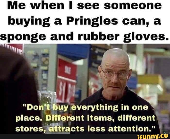 Me when I see someone buying a Pringles can, a sponge and rubber gloves