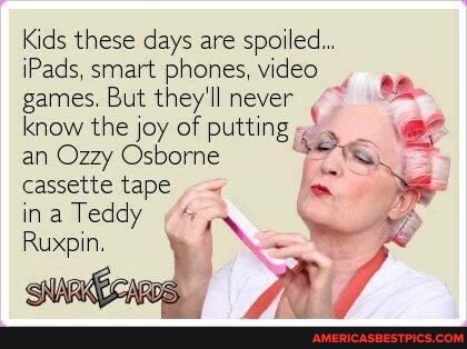 Kids these days are spoiled...
Pads, smart phones, video games. But they'll never know the joy of putting an Ozzy Osborne cassette tape ina Teddy
Ruxpin.