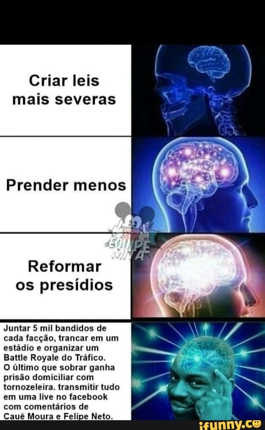Criar leis
mais severas
Prender menos
Reformar
os presídios
Juntar 5 mil bandidos de
cada facção, trancar em um
estádio e organizar um
Battle Royale do Tráfico.
O último que sobrar ganha
prisão domiciliar com
tornozeleira. transmitir tudo
em uma live no facebook
com comentários de
Caué Moura e Felipe Neto.