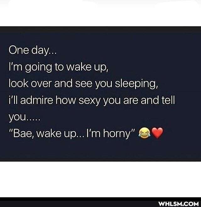 One day...
I'm going to wake up,
look over and see you sleeping,
i'll admire how sexy you are and tell
you.
"Bae, wake up... I'm horny"