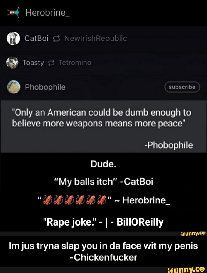"Only an American could be dumb enough to
believe more weapons means more peace"
-Phobophile
Dude.
"My balls itch" -CatBoi
ssunny.co
Im jus tryna slap you in da face wit my penis
-Chickenfucker - Im jus tryna slap you in da face wit my penis -Chickenfucker