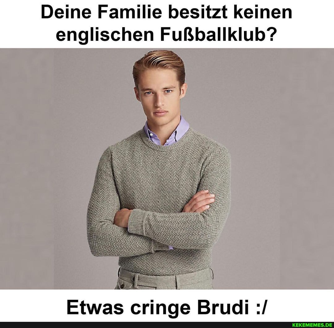 Deine Familie besitzt keinen englischen Fußballklub?
Etwas cringe Brudi