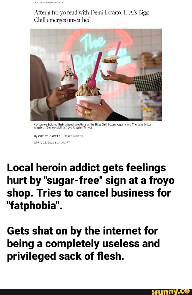 After a fro yo feud with Demi Lovato, L.A. Bigg
Chill emerges unscathed
Local heroin addict gets feelings hurt by "sugar-free" sign at a froyo shop. Tries to cancel business for
"fatphobia".
Gets shat on by the internet for being a completely useless and privileged sack of flesh.