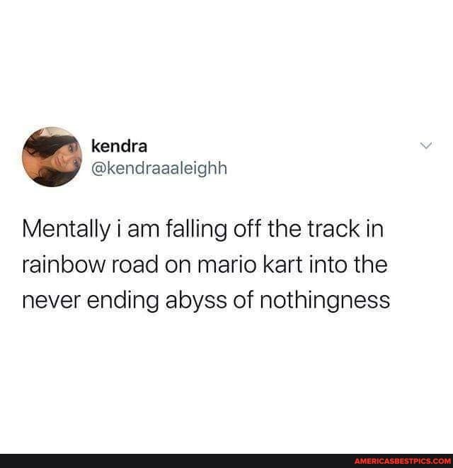 Mentally i am falling off the track in rainbow road on mario kart into the never ending abyss of nothingness