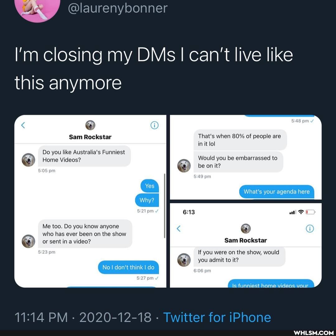 I'm closing my DMs I I can't live like this anymore
Sam Rockstar That's when 80% of people are in it lol
Do you like Australia's Funniest
Home Videos? Would you be embarrassed to
be on it? pr
Yes
What's your agenda here
pr
Me too. Do you know anyone @ who has ever been on the show or sent in a video? Sam Rockstar
No don't think I do
If you were on the show, would
you admit to it?
pm
Is funniest home videos vour
PM - 2020-12-18 -