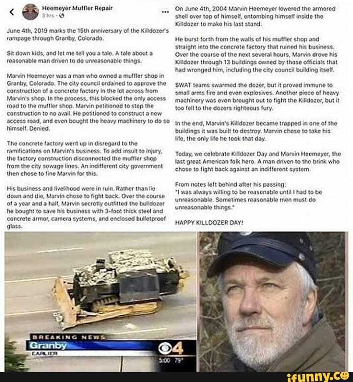 June Ath, 2019 marks the 16th onniversary of the Kilidozers rampage through Granby, Colorado,
Sit down kids, and tot me tell you a tale, A talo about roasonable man driven to do unreasonable things.
Marvin Heemeyer was a man who owned muffler shop in
Granby, Colorado. The city councit ordained to approve the construction of a concrete factory in the lot across from
Marvin's shop. In the process, this blocked the only access.
f0ad to the mulfler shop. Marvin potitioned to stop the construction to no avail, He patitioned to construct anew
'access road, and even bought the heavy machinery to do himself, Denied,
Tho concrete factory went up in disregard to the ramiications on Marvin's business. To add insuit to injury, the factory construction disconnectod the muffier shop from the city sewago lines. An indifforent city government then chose to fine Marvin foe this.
His business and livetthood were in ruin, Rather than fie down and die, Marvin chose to fight back. Over the course of year and a half, Marvin secretly outtitted the bulldozer hho bought to save his businoss with 3-foot thick stee! and
Concrote armor, camera systems, and enclosed bulletproot glass.
(On June 2004 Marvin Haemeyor lowered the armored shell over top of himself, entombing himselt inside the
Kilidozer to make his lost stand,
He burst forth from the walis of his muffler shop and sstraight into the concrate factory that ruined his business,
Over the course of the next several hours, Marvin drove his
Kilidozer through 13 buidings owned by those officials that had wronged him, including the city counci building itself,
SWAT teams swarmed the dozer, but it proved immune to
'small arms fire and even explozives. Ancthot piece of heavy machinery was evon brought out to fight the Killdozer, but it
100 fell to the dozers righteous fury.
{In the end, Marvin's Killdozer became trapped in one of the
'buildings it was built to destroy. Marvin choso to toke his life, the only fe he took that day.
Today, we celebrate Killdozer Day and Marvin Heomeyer, the last great Ametican folk hero. A man driven to the brink who chose to fight back against an indifforont systom,
From notes left behind after his passing:
"1was always wiling to be reasonable until had to be unreasonable. Sometimes reasonable men must do unteasonable things."
HAPPY KILLOOZER DAY!