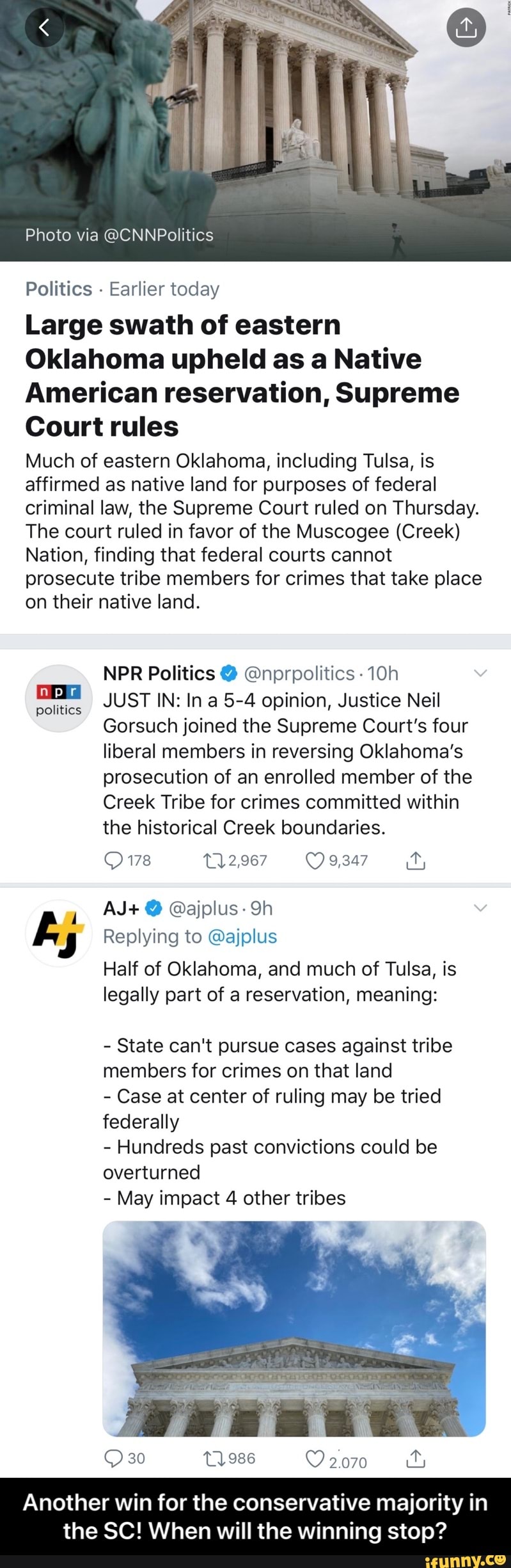 Politics
Earlier today
Large swath of eastern
Oklahoma upheld as a Native
American reservation, Supreme
Court rules
Much of eastern Oklahoma, including Tulsa, is
affirmed as native land for purposes of federal
criminal law, the Supreme Court ruled on Thursday.
The court ruled in favor of the Muscogee (Creek)
Nation, finding that federal courts cannot
prosecute tribe members for crimes that take place
on their native land.
NPR Politics @nprpolitics -10h
e JUST IN: In a 5-4 opinion, Justice Neil
Gorsuch joined the Supreme Court's four
liberal members in reversing Oklahoma's
prosecution of an enrolled member of the
Creek Tribe for crimes committed within
the historical Creek boundaries.
y
E, Replying to @ajplus
Half of Oklahoma, and much of Tulsa, is
legally part of a reservation, meaning: - Another win for the conservative majority in the SC! When will the winning stop?