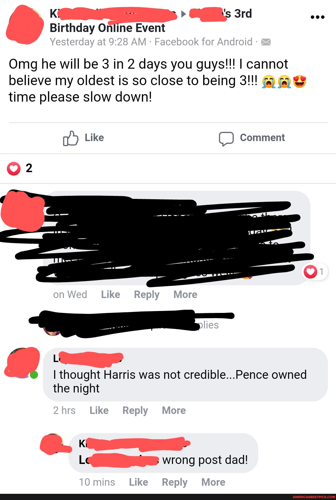 Birthday Online Event
Yesterday at AM Facebook for Android
Omg he will be 3 in 2 days you guys!!! I cannot believe my oldest is so close to being 3!!! time please slow down!
Like Comment
on Wed Like Reply More
Lt
allies
thought Harris was not crediilole...Pence owned the night
2hrs Like Reply More
Le wrong post dad!
10mins Like Reply More