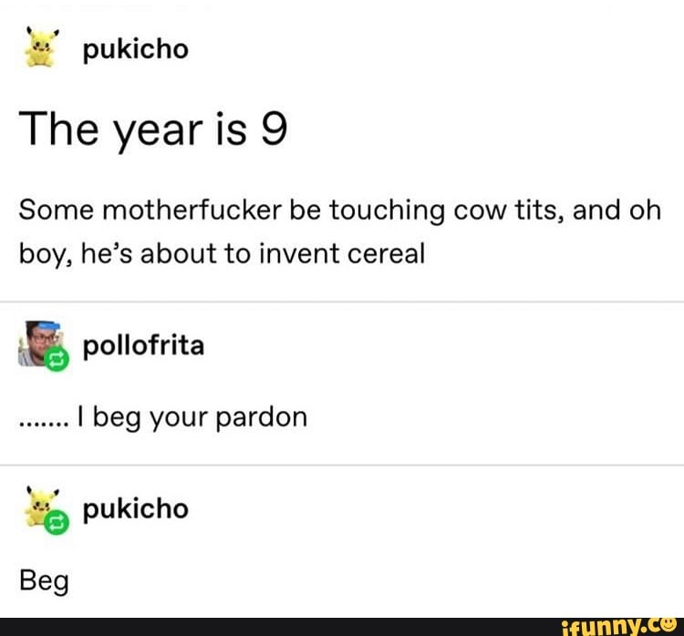 les" pukicho
The year is 9
Some motherfucker be touching cow tits, and oh
boy, he's about to invent cereal
E pollofrita
dieses
I beg your pardon
o pukicho
Beg