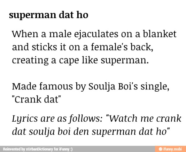 superman dat ho
When a male ejaculates on a blanket
and sticks it on a female's back,
creating a cape like superman.
Made famous by Soulja Boi's single,
"Crank dat"
Lyrics are as follows: "Watch me crank
dat soulja boi den superman dat ho"