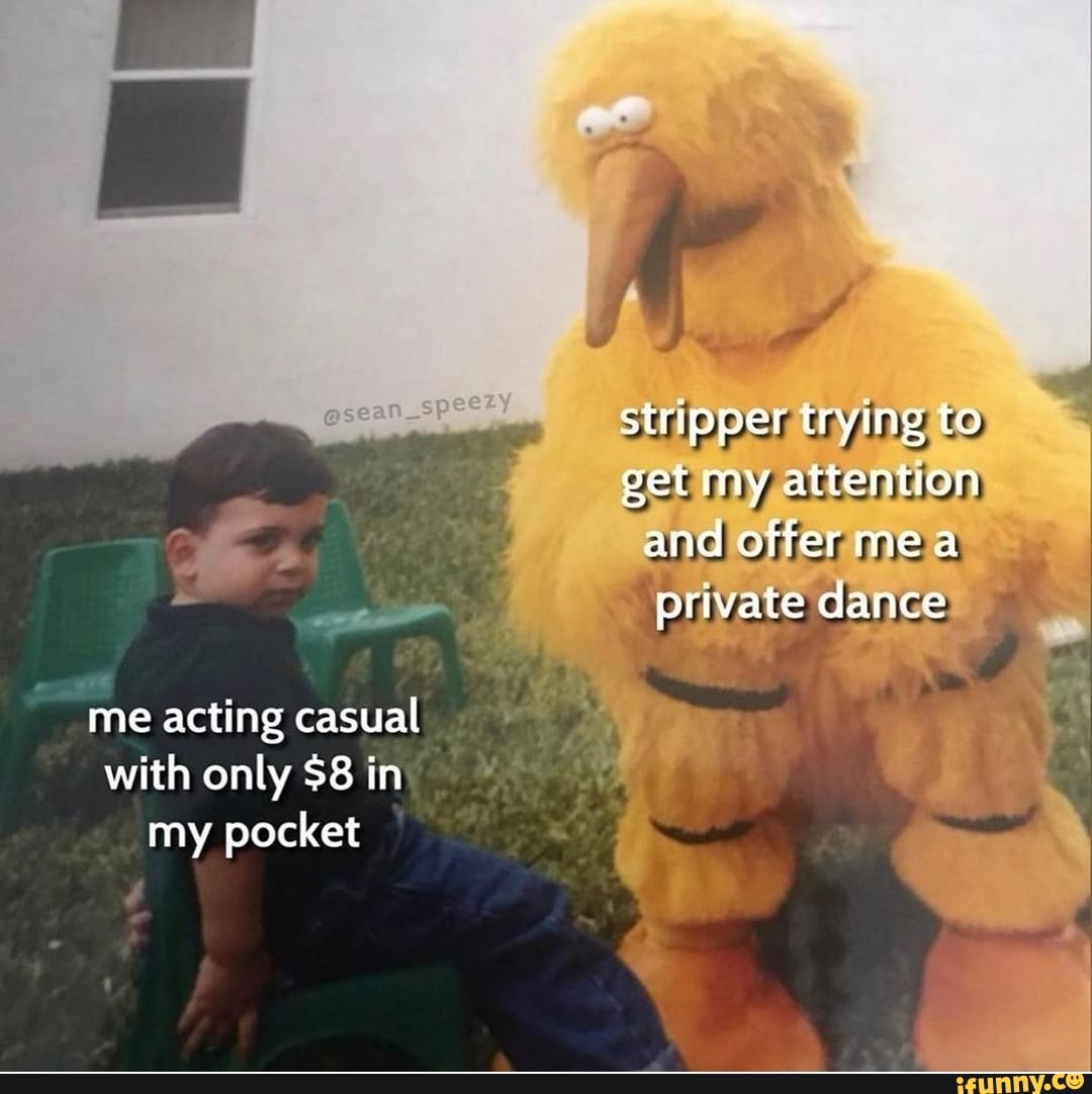 stripper trying to
get my attention and offer me private dance
me acting casual with only $8 in my pocket
