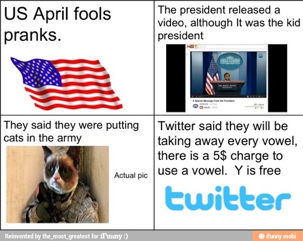 US April fools
pranks.
es. The president released a
video, although It was the kid
president
They said they were putting
cats in the army
Actual pic
Twitter said they will be
taking away every vowel,
there is a 5$ charge to
use a vowel.
Y
is free