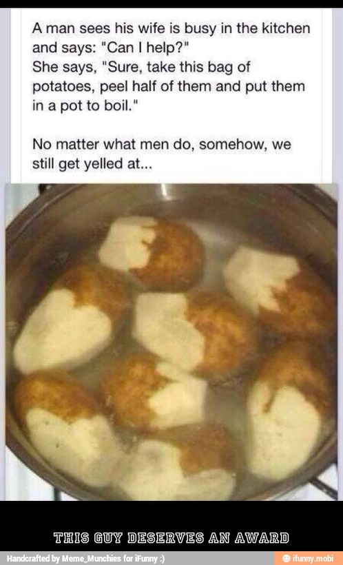 A man sees his wife is busy in the kitchen
She says, "Sure, take this bag of
potatoes, peel half of them and put them
No matter what do, somehow, we
still get yelled at.
THIS GUY DESERVES AN AWARD - This guy deserves an award