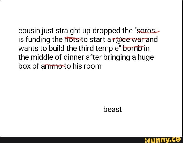 cousin just straight up dropped the "soros-
is funding the rtotsto start ar@ee-warand
wants to build the third temple" bomb in
the middle of dinner after bringing a huge
box of ammexto his room