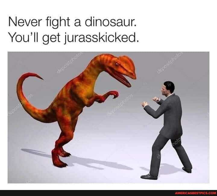 Never fight a dinosaur.
You'll get jurasskicked.