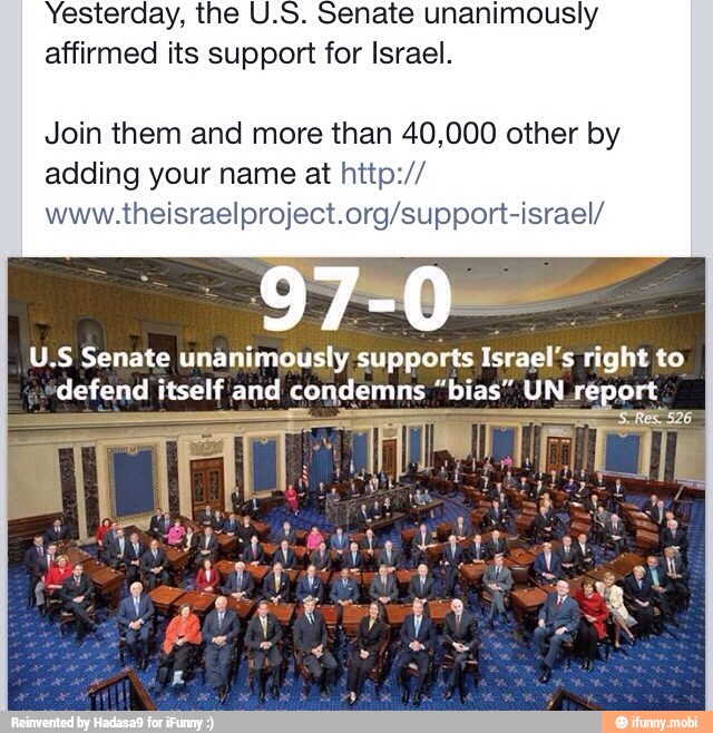 Yesterday, the U.S. Senate unanimously
affirmed its support for Israel.
Join them and more than 40,000 other by
adding your name at http://
www.theisraelproject.org/support-israel/
U.S Senate unanimously supports Israel's right to
defend itself and condemns "bias" UN report