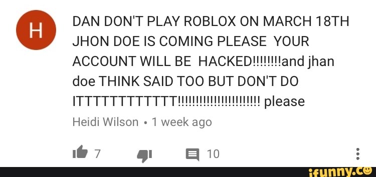 Dan Don T Play Roblox On March 18th Jhon Doe Is Coming Please Your Account Will Be Hacked Andjhan Doe Think Said Too But Don T Do Itttttttttttt Please Heidi Wilson 1 Week Ago - is roblox being hacked this march