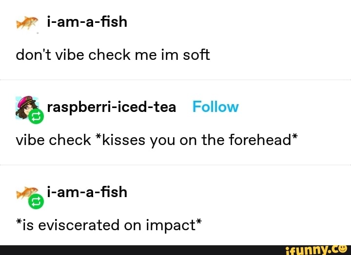 i-am-a-fish
don't vibe check me im soft
vibe check *kisses you on the forehead*
*is eviscerated on
impact*