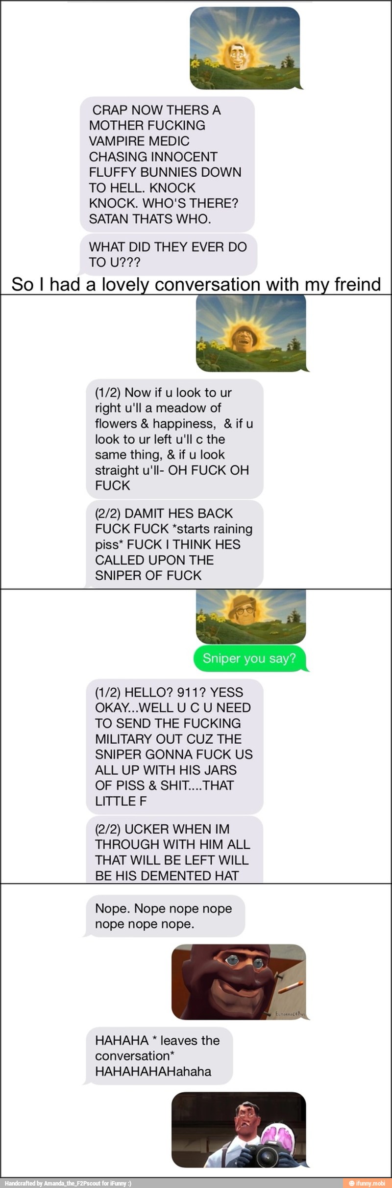 CRAP NOW THERS A
MOTHER FUCKING
VAMPIRE MEDIC
CHASING INNOCENT
FLUFFY BUNNIES DOWN
TO HELL. KNOCK
KNOCK. WHO'S THERE?
SATAN THATS WHO.
WHAT DID THEY EVER DO
So I had a lovely conversation with my freind
right u'll a meadow of
flowers happiness, ifu
look to ur left u'll c the
same thing, if u look
straight u'll- OH FUCK OH
(2/2) DAMIT HES BACK
FUCK FUCK "starts raining
piss*
CALLED UPON THE
SNIPER OF FUCK
OKAY...WELL U C U NEED
TO SEND THE FUCKING
MILITARY OUT CUZ THE
SNIPER GONNA FUCK US
ALL UP WITH HIS JARS