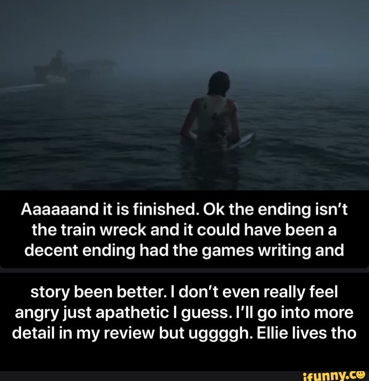 Aaaaaand it is finished. Ok the ending isn't
the train wreck and it could have been a
decent ending had the games writing and
story been better. I don't even really feel
angry just apathetic I guess. I'll go into more
detail in my review but uggggh. Ellie lives tho - story been better. I don’t even really feel angry just apathetic I guess. I’ll go into more detail in my review but uggggh. Ellie lives tho