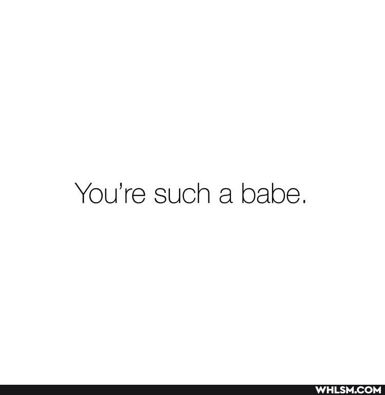 You're such a babe.