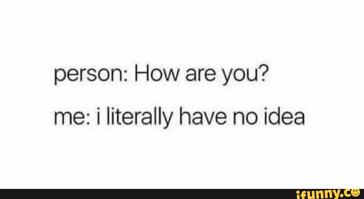 Person: How are you? me: literally have no idea - iFunny