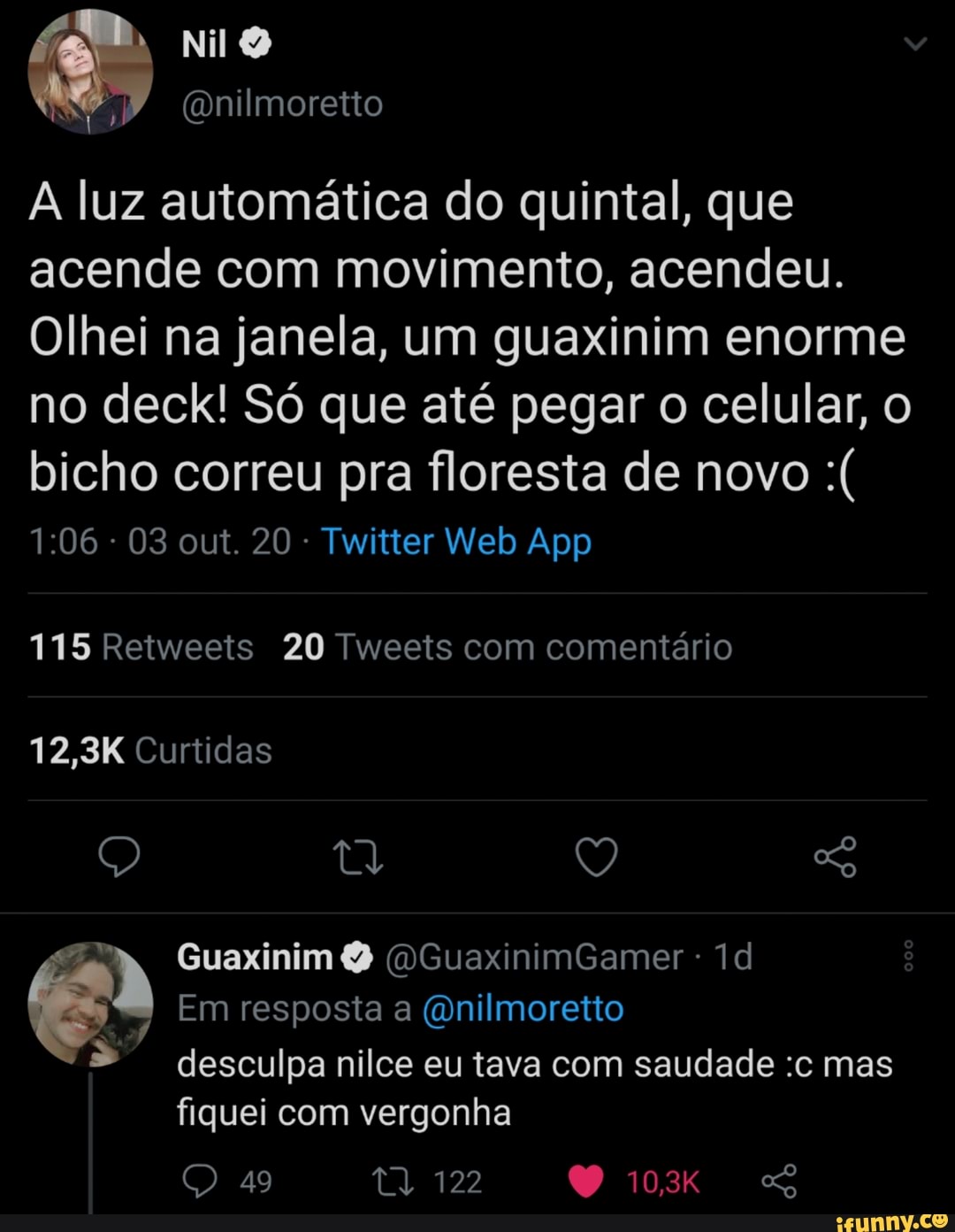 (Gnilmoretto
A luz automática do quintal, que acende com movimento, acendeu.
Olhei na janela, um guaxinim enorme no deck! Só que até pegar o celular, o bicho correu pra floresta de novo
115 Retweeis 20 Tweets com comentário
12,3K Curtidas
Guaxinim (OGuaxinimGamer -
Em resposta a (Qnilmoretto desculpa nilce eu tava com saudade :c mas
fiquei com vergonha ag 122 10,3K SS