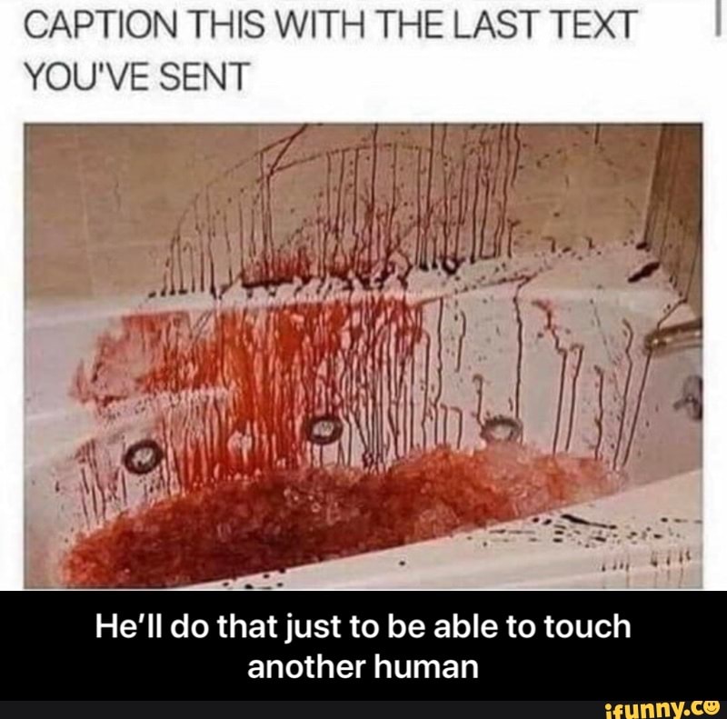 CAPTION THIS WITH THE LAST TEXT
YOU'VE SENT
He'll do that just to be able to touch
another human - He’ll do that just to be able to touch another human