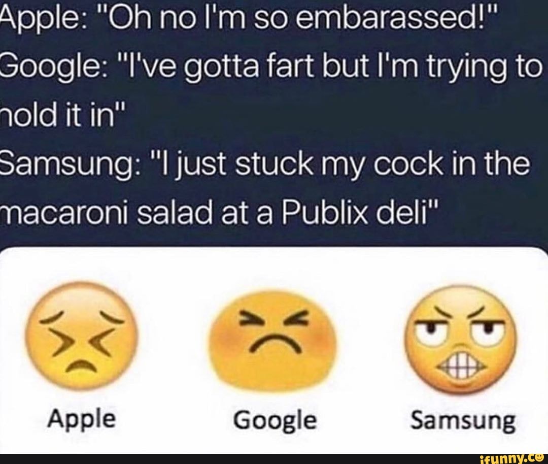 Apple: "Oh no I'm so embarassed!"
Soogle: "l've gotta fart but I'm trying to
old it in"
Samsung: "Il just stuck my cock in the
macaroni salad at a Publix deli"