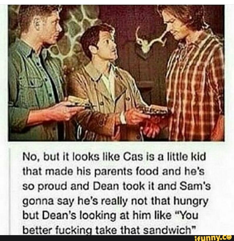 No, but it looks like Cas is a Ilttlo kid
that made his parents food and he's
so proud and Dean took it and Sam's
gonna say he's really not that hungry
but Dean's looking at him like “You
better fucking take that sandwich"