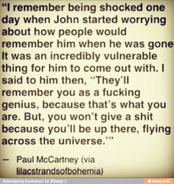 remember being shocked one
day when John started worrying
about how people would
remember him when he was gone
It was an incredibly vulnerable
thing for him to come out with. I
said to him then, "They'll
remember you as a fucking
genius, because that's what you
are. But, you won't give a shit
because you'll be up there, flying
across the universe."
Paul McCartney (via
lil A À
