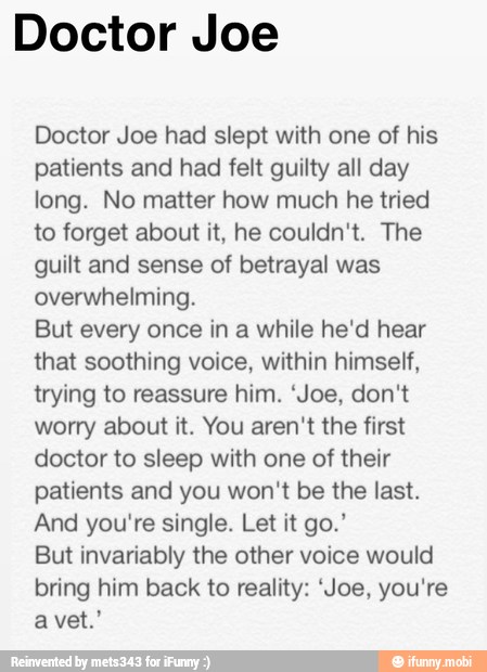 Doctor Joe
Doctor Joe had slept with one of his
patients and had felt guilty all day
long. No matter how much he tried
to forget about it, he couldn't. The
guilt and sense of betrayal was
overwhelming.
But every once in a while he'd hear
that soothing voice, within himself,
trying to reassure him. 'Joe, don't
worry about it. You aren't the first
doctor to sleep with one of their
patients and you won't be the last.
And you're single. Let it go.'
But invariably the other voice would
bring him back to reality: 'Joe, you're
a vet.'