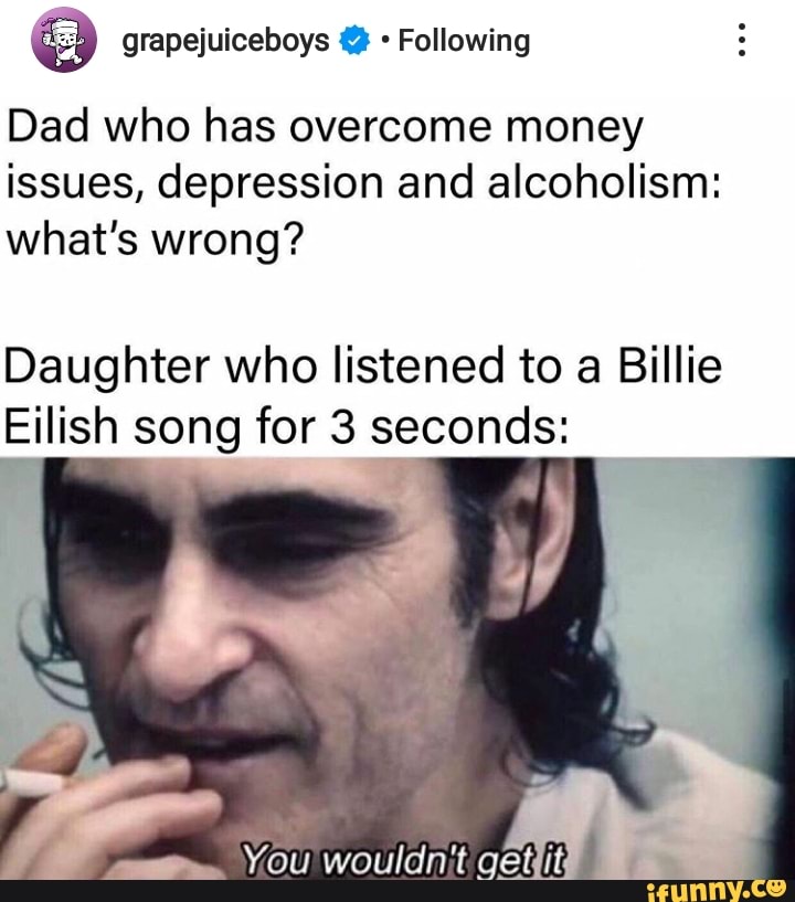 PE grapejuiceboys £2 Following
Dad who has overcome money
issues, depression and alcoholism:
what's wrong?
Daughter who listened to a Billie
Eilish song for 3 seconds: