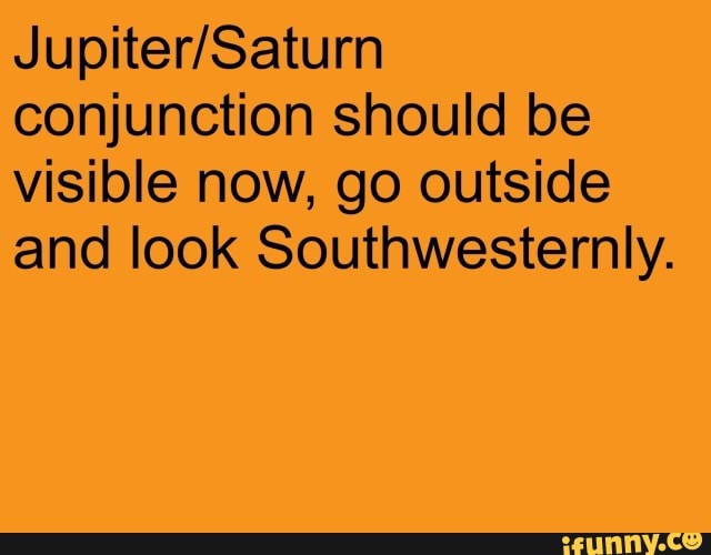 conjunction should be visible now, go outside and look Southwesternly.