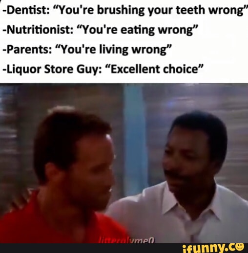 -Dentist: "You're brushing your teeth wrong" -Nutritionist: "You're eating wrong" -Parents: "You're living wrong" -Liquor Store Guy: "Excellent choice"