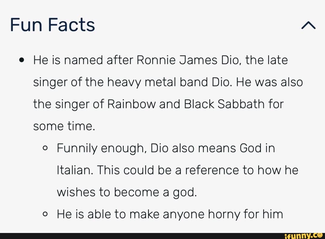 Fun Facts "A
He is named after Ronnie James Dio, the late singer of the heavy metal band Dio. He was also the singer of Rainbow and Black Sabbath for some time.
Funnily enough, Dio also means God in
Italian. This could be a reference to how he wishes to become a god.
He is able to make anyone horny for him