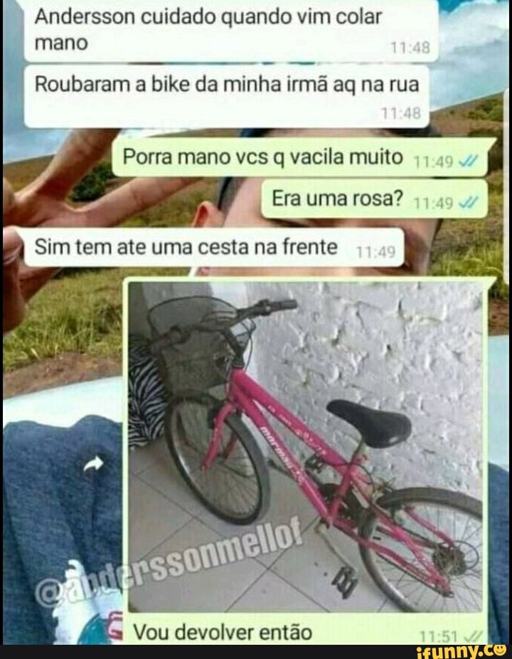 Andersson cuidado quando vim colar
Roubaram a bike da minha irmã aq na rua
Porra mano vcs q vacila muito
Era uma rosa?
Sim tem ate uma cesta na frente