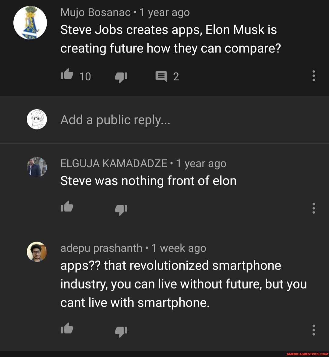 Mujo Bosanac 1 year ago
Steve Jobs creates apps, Elon Musk is creating future how they can compare?
@in
Add a public reply...
ELGUJA KAMADADZE 1 year ago
Steve was nothing front of elon
TT ) adepu prashanth 1 week ago apps?? that revolutionized smartphone
industry, you can live without future, but you cant live with smartphone.
