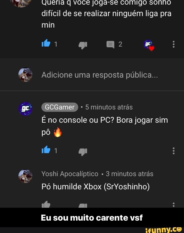 difícil de se realizar ninguém liga pra
Adicione uma resposta pública...
5 minutos atrás
É no console ou PC? Bora jogar sim
Yoshi Apocalíptico 3 minutos atrás
Eu sou muito carente vsf - Eu sou muito carente vsf