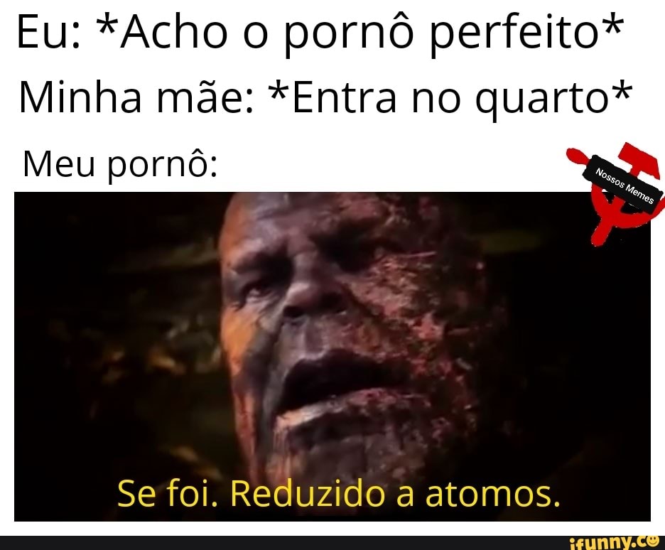 Eu: *Acho o pornô perfeito*
Minha mae: *Entra no quarto*
Meu pornô:
Se foi. Reduzido a atomos.