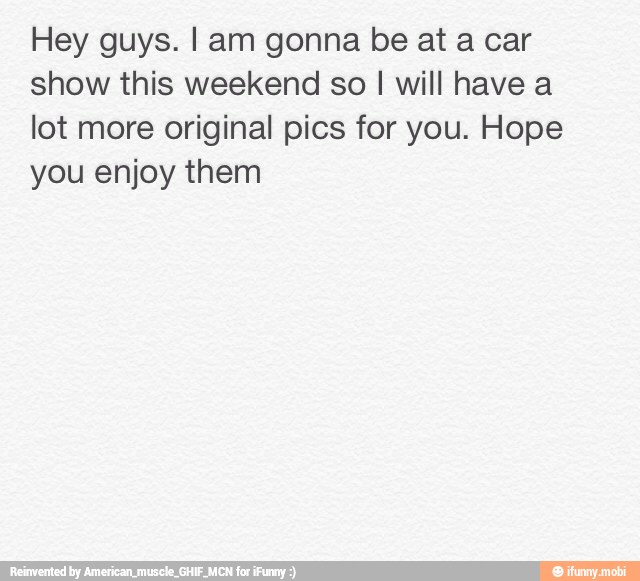 Hey guys. I am gonna be at a car
show this weekend so I will have a
lot more original pics for you. Hope
you enjoy them