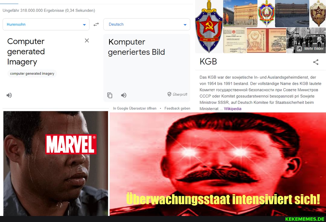 Ungefähr 318.000.000 Ergebnisse (0,34 Sekunden)
Hurensohn ve
Computer x Komputer generated
Imagery
computer generated imagery
Deutsch
Komputer
generiertes Bild
In Google Übersetzer öffnen
Überp
Feedback geben
KGB
Das KGB war der sowjetische In- und Auslandsgeheimdienst, der von 1954 bis 1991 bestand. Der vollständige Name des KGB lautete
Komurer rocynapcrgennoli Öesonachoctn npu Cosere Munnerpos
CCCP oder Komitet gossudarstwennoi besopasnosti pri Sowjete
Ministrow SSSR, auf Deutsch Komitee für Staatssicherheit beim
Ministerrat... Wikipedia