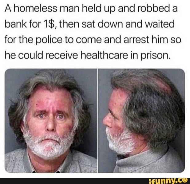 A homeless man held up and robbed a
bank for 1$, then sat down and waited
for the police to come and arrest him so
he could receive healthcare in prison.