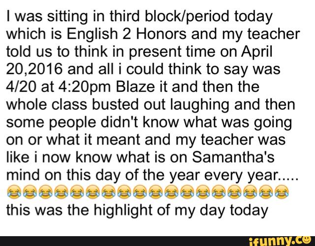 I was sitting in third block/period today
which is English 2 Honors and my teacher
told us to think in present time on April
20,2016 and all i could think to say was
4/20 at 4:20pm Blaze it and then the
whole class busted out laughing and then
some people didn't know what was going
on or what it meant and my teacher was
like i now know what is on Samantha's
mind on this day of the year every year
.....
this was the highlight of my day today