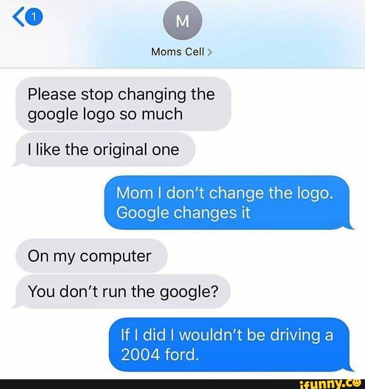 Please stop changing the
google logo so much
I like the original one
Mom I don't change the logo.
Google changes it
On my computer
You don't run the google?
If I did I wouldn't be driving a
2004 ford.