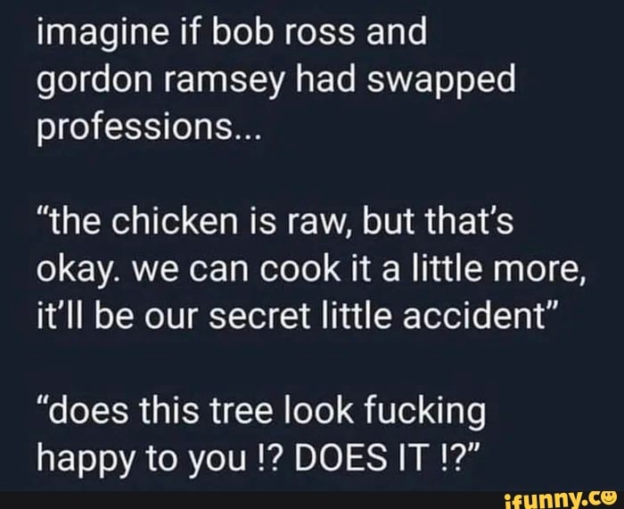 imagine if bob ross and gordon ramsey had swapped professions...
"the chicken is raw, but that's okay. we can cook it a little more, it'll be our secret little accident"
"does this tree look fucking happy to you DOES IT